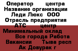 Оператор Call-центра › Название организации ­ Леди Люкс, ООО › Отрасль предприятия ­ АТС, call-центр › Минимальный оклад ­ 25 000 - Все города Работа » Вакансии   . Тыва респ.,Ак-Довурак г.